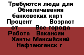 Требуются люди для Обналичивания банковских карт  › Процент ­ 25 › Возраст от ­ 18 - Все города Работа » Вакансии   . Ханты-Мансийский,Нефтеюганск г.